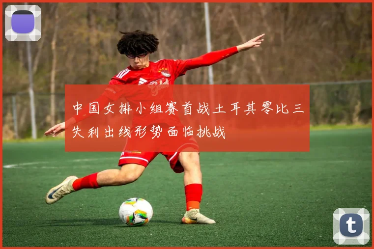 中国女排小组赛首战土耳其零比三失利出线形势面临挑战