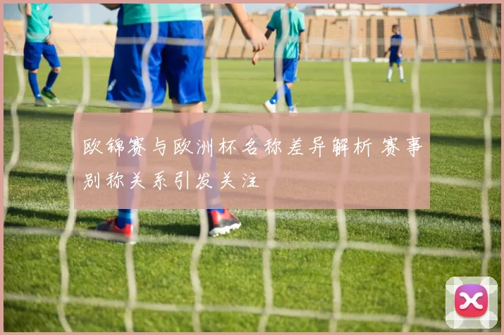 欧锦赛与欧洲杯名称差异解析 赛事别称关系引发关注