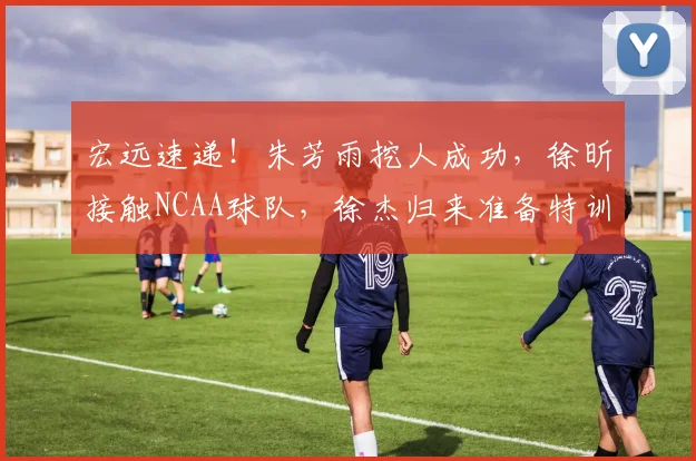 宏远速递！朱芳雨挖人成功，徐昕接触NCAA球队，徐杰归来准备特训