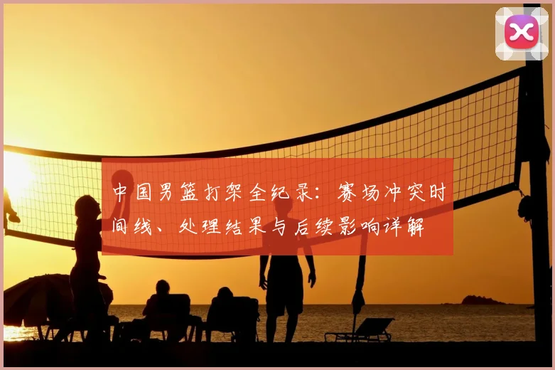 中国男篮打架全纪录：赛场冲突时间线、处理结果与后续影响详解