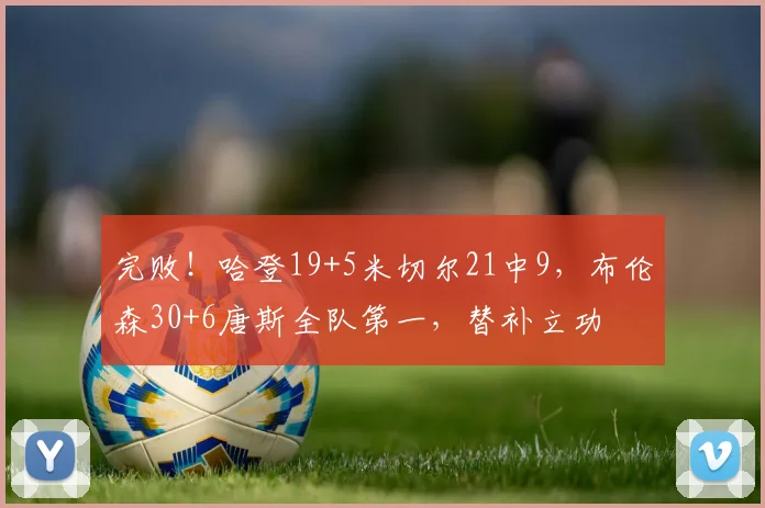 完败！哈登19+5米切尔21中9，布伦森30+6唐斯全队第一，替补立功