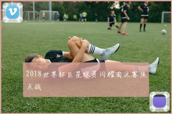 2018世界杯巨星球员闪耀淘汰赛焦点战
