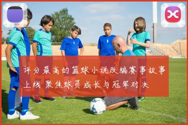 评分最高的篮球小说改编赛事故事上线 聚焦球员成长与冠军对决