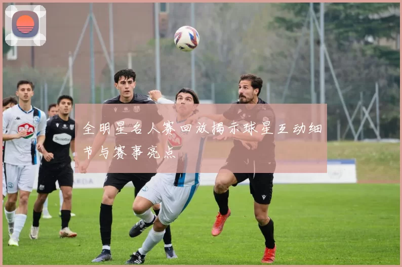 全明星名人赛回放揭示球星互动细节与赛事亮点