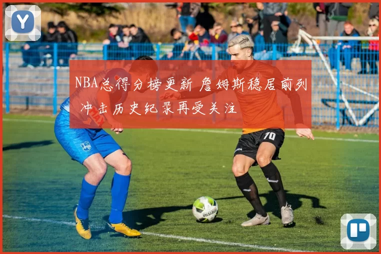 NBA总得分榜更新 詹姆斯稳居前列 冲击历史纪录再受关注