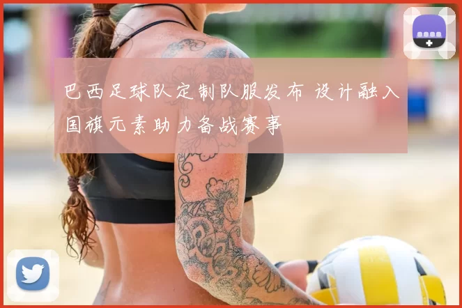 巴西足球队定制队服发布 设计融入国旗元素助力备战赛事