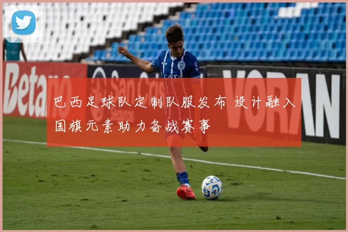 巴西足球队定制队服发布 设计融入国旗元素助力备战赛事