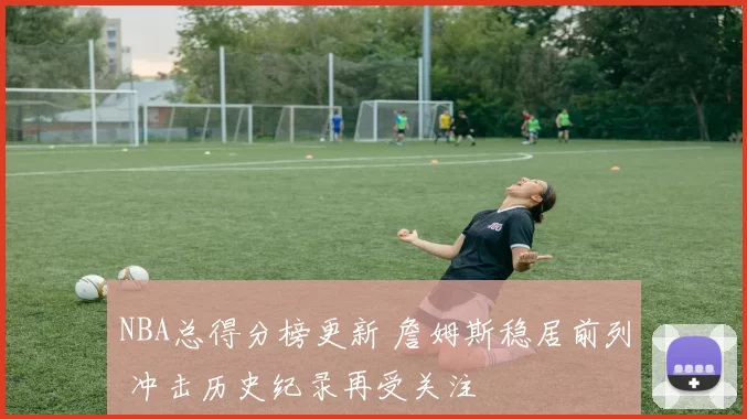 NBA总得分榜更新 詹姆斯稳居前列 冲击历史纪录再受关注