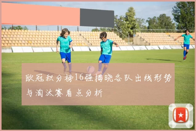 欧冠积分榜16强揭晓各队出线形势与淘汰赛看点分析