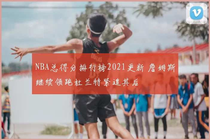 NBA总得分排行榜2021更新 詹姆斯继续领跑杜兰特紧追其后