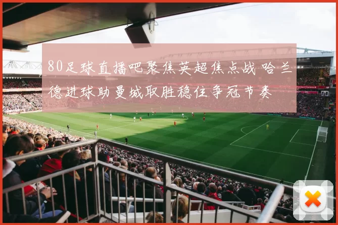 80足球直播吧聚焦英超焦点战 哈兰德进球助曼城取胜稳住争冠节奏