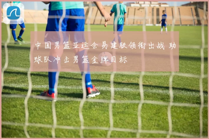 中国男篮亚运会易建联领衔出战 助球队冲击男篮金牌目标