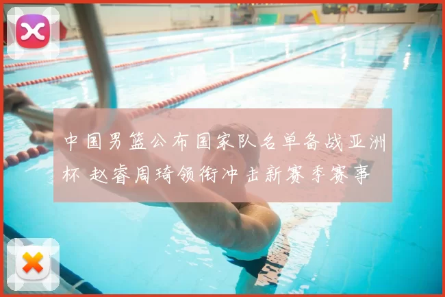 中国男篮公布国家队名单备战亚洲杯 赵睿周琦领衔冲击新赛季赛事