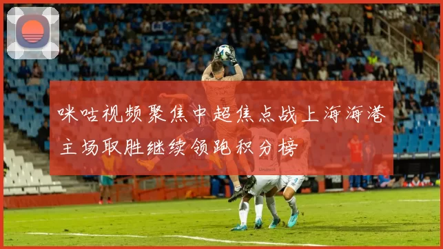咪咕视频聚焦中超焦点战上海海港主场取胜继续领跑积分榜