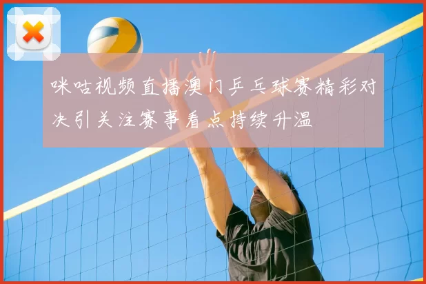 咪咕视频直播澳门乒乓球赛精彩对决引关注赛事看点持续升温