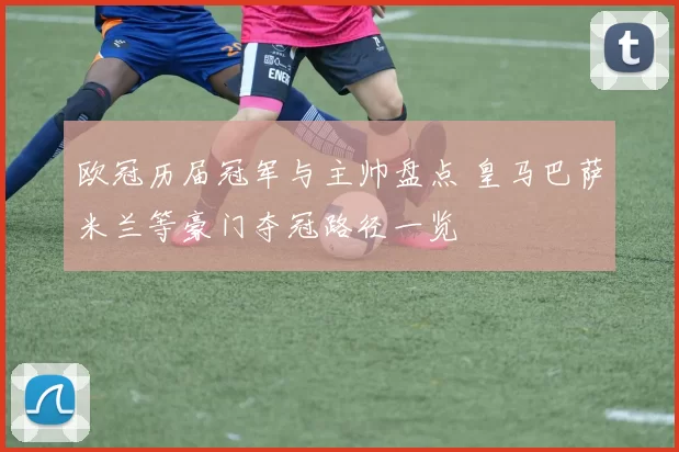欧冠历届冠军与主帅盘点 皇马巴萨米兰等豪门夺冠路径一览