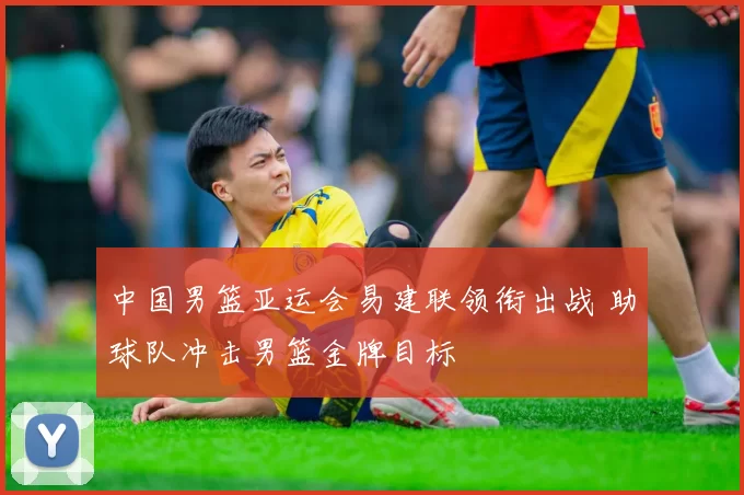 中国男篮亚运会易建联领衔出战 助球队冲击男篮金牌目标