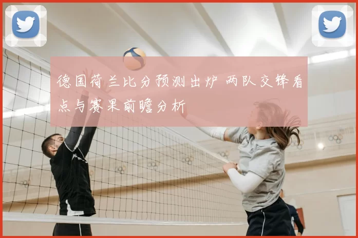 德国荷兰比分预测出炉 两队交锋看点与赛果前瞻分析