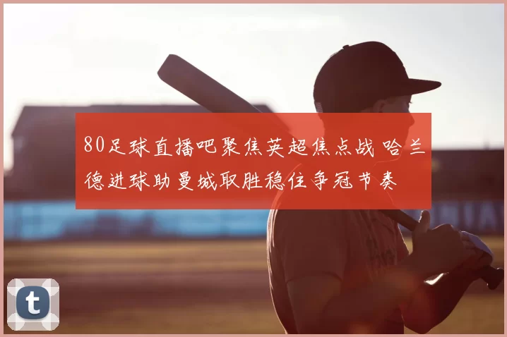 80足球直播吧聚焦英超焦点战 哈兰德进球助曼城取胜稳住争冠节奏