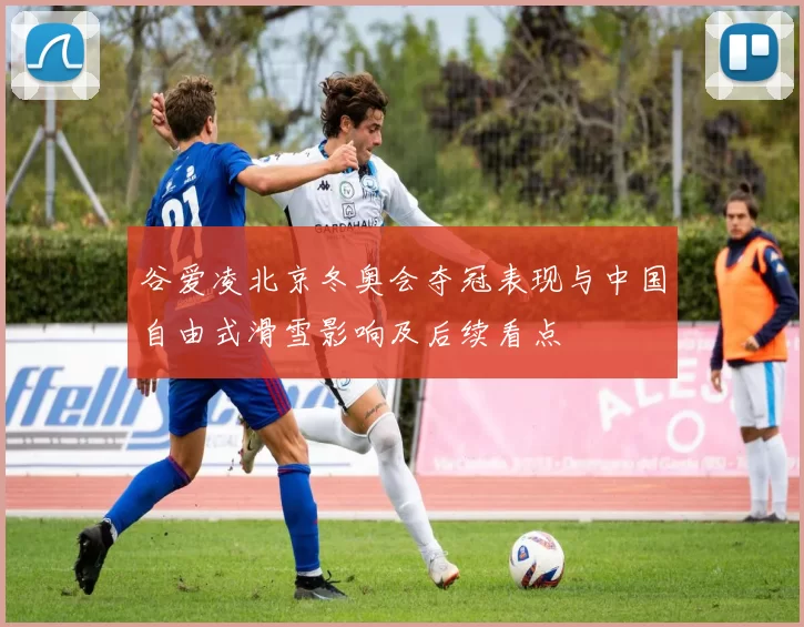 谷爱凌北京冬奥会夺冠表现与中国自由式滑雪影响及后续看点