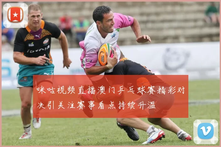 咪咕视频直播澳门乒乓球赛精彩对决引关注赛事看点持续升温
